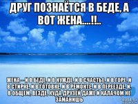 друг познаётся в беде, а вот жена....!!.. жена – и в беде, и в нужде, и в счастье, и в горе, и в стирке, и в готовке, и в ремонте, и в переезде, и, в общем, везде, куда друзей даже и калачом не заманишь