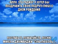 -алло, это радио? я хотел бы поздравить свою подругу любу с днем рождения поставьте, пожалуйста, песню михея и джуманджи "сука любовь ".