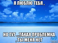 я люблю тебя , но тут ...такая проблемка , ты меня нет