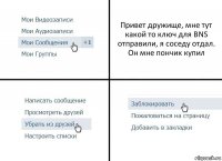 Привет дружище, мне тут какой то ключ для BNS отправили, я соседу отдал. Он мне пончик купил