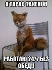 я тарас такенов работаю 24/7 без обед!)