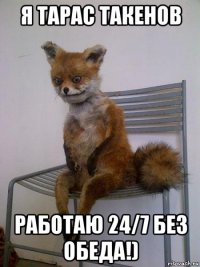 я тарас такенов работаю 24/7 без обеда!)