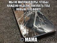 мы не миллиардеры, чтобы каждую неделю покупать тебе новый телефон!!! © мама