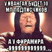 у ивангая будет 10 мл подписчиков а у фирамира -999999999999