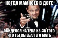 когда мамкоёб в доте обиделся на тебя из-за того что ты выебал его мать