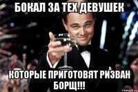 бокал за тех девушек которые приготовят ризван борщ!!!