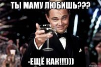 ты маму любишь??? -ещё как!!!)))