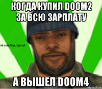 когда купил doom2 за всю зарплату а вышел doom4