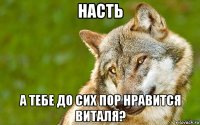 насть а тебе до сих пор нравится виталя?