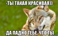 -ты такая красивая)) -да ладно тебе, что ты