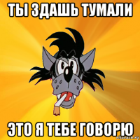 ты здашь тумали это я тебе говорю