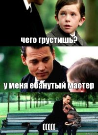 чего грустишь? у меня ебанутый мастер (((((