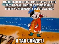 мы выпустили порт игры от ps4, с кучей лагов, багов, вылетов, размазанных текстур с кубиками. и все это за 2тыр и так сойдет)