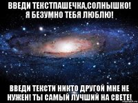 введи текстпашечка,солнышко! я безумно тебя люблю! введи тексти никто другой мне не нужен! ты самый лучший на свете!