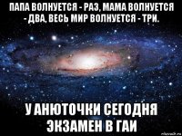 папа волнуется - раз, мама волнуется - два, весь мир волнуется - три. у анюточки сегодня экзамен в гаи