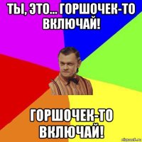 ты, это… горшочек-то включай! горшочек-то включай!