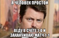 я человек простой веду в счёте 1-0 и заканчиваю матч 1-1