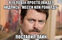 я человек просто,увидел надпись "месси или роналду" поставил лайк