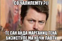 со чалилемту ?)) те сан анда марганиц тена бизисту пе ма ке чи лавту