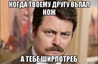 когда твоему другу вьпал нож а тебе ширпотреб