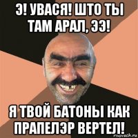 э! увася! што ты там арал, ээ! я твой батоны как прапелэр вертел!