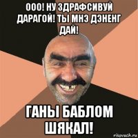 ооо! ну здрафсивуй дарагой! ты мнэ дэненг дай! ганы баблом шякал!