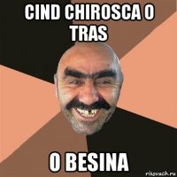 cind chirosca o tras o besina