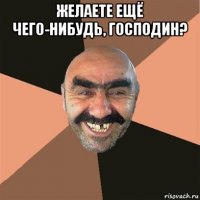 желаете ещё чего-нибудь, господин? 