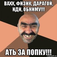 вахх, физик, дарагой, иди, обниму!!! ать за попку!!!