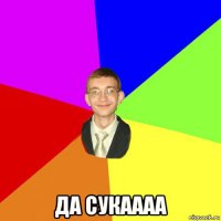  да сукаааа