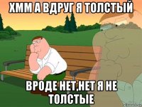 хмм а вдруг я толстый вроде нет,нет я не толстые