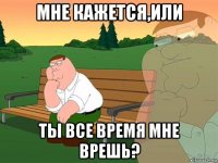 мне кажется,или ты все время мне врешь?