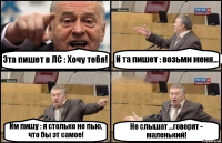 Эта пишет в ЛС : Хочу тебя! И та пишет : возьми меня... Им пишу : я столько не пью, что бы эт самое! Не слышат ...говорят - маленький!