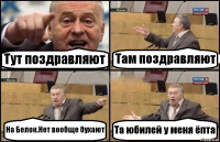 Тут поздравляют Там поздравляют На Белок.Нет вообще бухают Та юбилей у меня ёпта