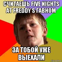 считаешь five nights at freddy s гавном за тобой уже выехали