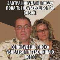 завтра никуда не поеду пока ты не уберешься за собой! если будешь плохо убираться я тебе лишаю всего