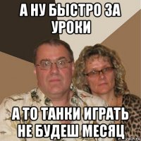 а ну быстро за уроки а то танки играть не будеш месяц