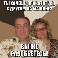 ты хочешь прокатиться с другом на машине? вы же разобьётесь!