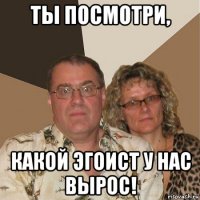 ты посмотри, какой эгоист у нас вырос!