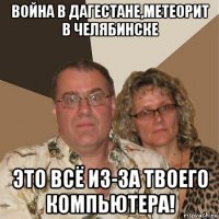 война в дагестане,метеорит в челябинске это всё из-за твоего компьютера!