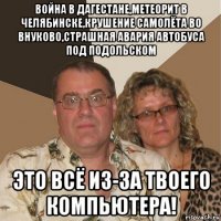 война в дагестане,метеорит в челябинске,крушение самолёта во внуково,страшная авария автобуса под подольском это всё из-за твоего компьютера!