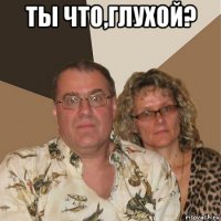 ты что,глухой? 