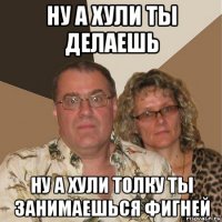 ну а хули ты делаешь ну а хули толку ты занимаешься фигней