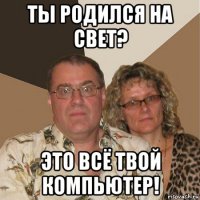 ты родился на свет? это всё твой компьютер!