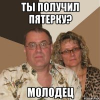 ты получил пятерку? молодец