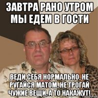 завтра рано утром мы едем в гости веди себя нормально, не ругайся матом, не трогай чужие вещи, а то накажут!