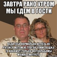 завтра рано утром мы едем в гости веди себя нормально,не лезь,не ругайся матом,не трогай чужие вещи,а то накажут! только фотоальбомы можно смотреть