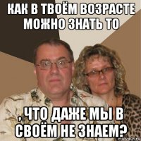 как в твоём возрасте можно знать то , что даже мы в своём не знаем?