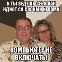 и ты ведешь себя как идиот со своими играми компьютер не включать!