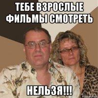 тебе взрослые фильмы смотреть нельзя!!!